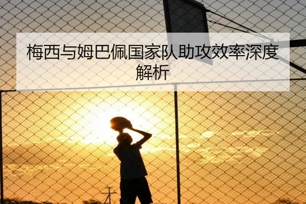梅西与姆巴佩国家队助攻效率深度解析
